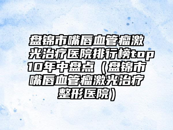 盘锦市嘴唇血管瘤激光治疗医院排行榜top10年中盘点（盘锦市嘴唇血管瘤激光治疗整形医院）