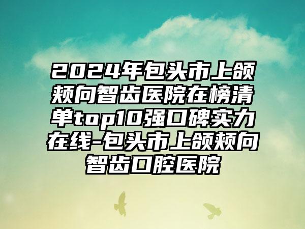 2024年包头市上颌颊向智齿医院在榜清单top10强口碑实力在线-包头市上颌颊向智齿口腔医院