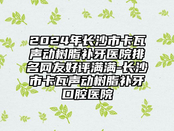 2024年长沙市卡瓦声动树脂补牙医院排名网友好评满满-长沙市卡瓦声动树脂补牙口腔医院