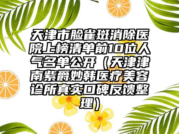 天津市脸雀斑消除医院上榜清单前10位人气名单公开（天津津南紫爵妙韩医疗美容诊所真实口碑反馈整理）