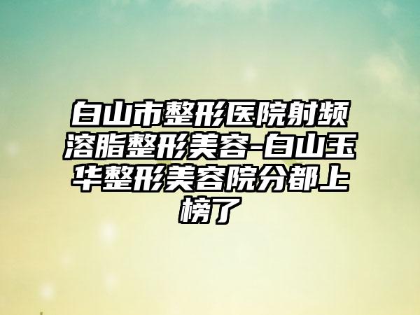 白山市整形医院射频溶脂整形美容-白山玉华整形美容院分都上榜了