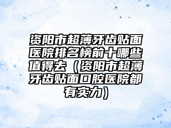 资阳市超薄牙齿贴面医院排名榜前十哪些值得去（资阳市超薄牙齿贴面口腔医院都有实力）