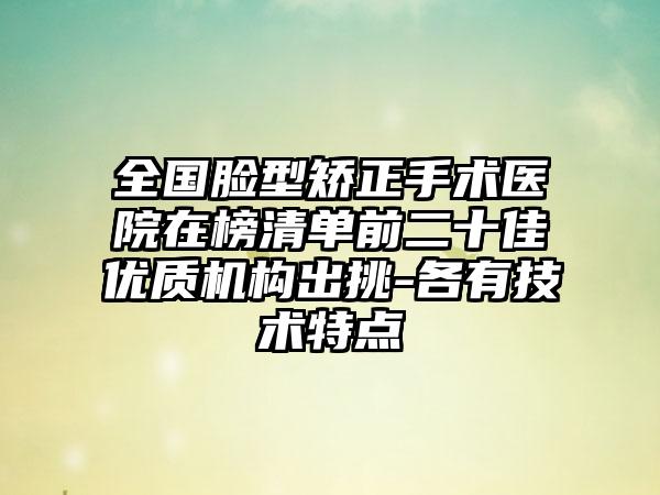 全国脸型矫正手术医院在榜清单前二十佳优质机构出挑-各有技术特点