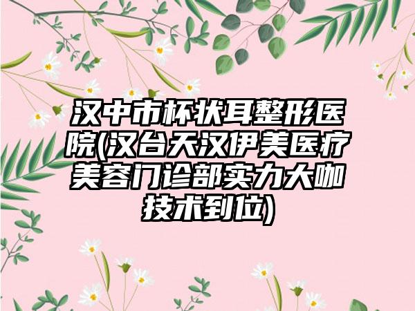 汉中市杯状耳整形医院(汉台天汉伊美医疗美容门诊部实力大咖技术到位)