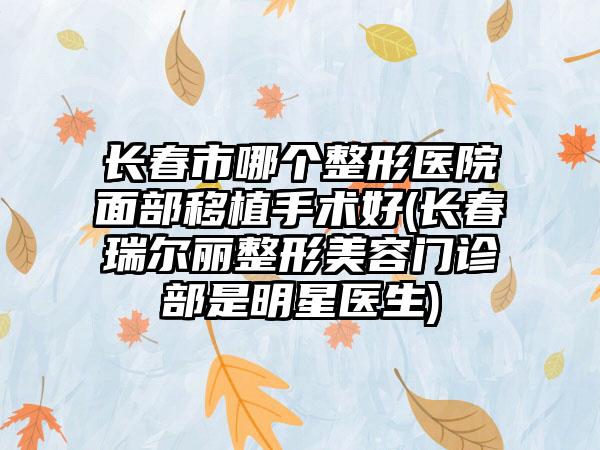 长春市哪个整形医院面部移植手术好(长春瑞尔丽整形美容门诊部是明星医生)