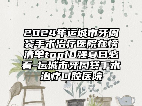 2024年运城市牙周袋手术治疗医院在榜清单top10强夏日必看-运城市牙周袋手术治疗口腔医院