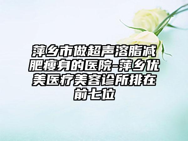 萍乡市做超声溶脂减肥瘦身的医院-萍乡优美医疗美容诊所排在前七位