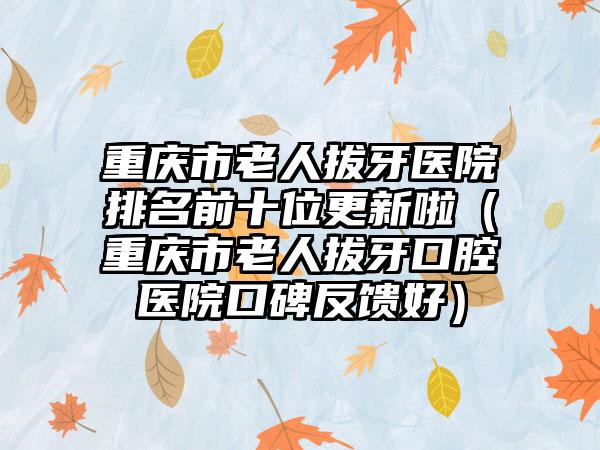 重庆市老人拔牙医院排名前十位更新啦（重庆市老人拔牙口腔医院口碑反馈好）