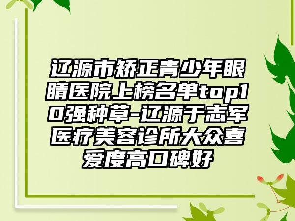 辽源市矫正青少年眼睛医院上榜名单top10强种草-辽源于志军医疗美容诊所大众喜爱度高口碑好