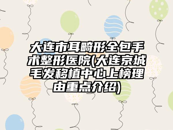 大连市耳畸形全包手术整形医院(大连京城毛发移植中心上榜理由重点介绍)