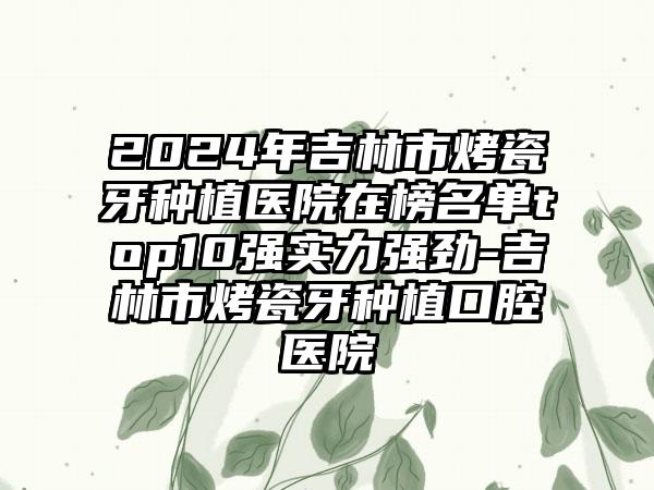 2024年吉林市烤瓷牙种植医院在榜名单top10强实力强劲-吉林市烤瓷牙种植口腔医院