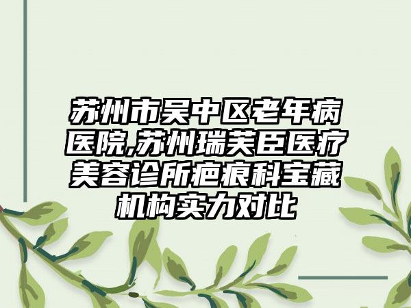 苏州市吴中区老年病医院,苏州瑞芙臣医疗美容诊所疤痕科宝藏机构实力对比