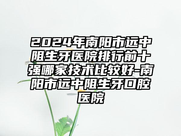 2024年南阳市远中阻生牙医院排行前十强哪家技术比较好-南阳市远中阻生牙口腔医院