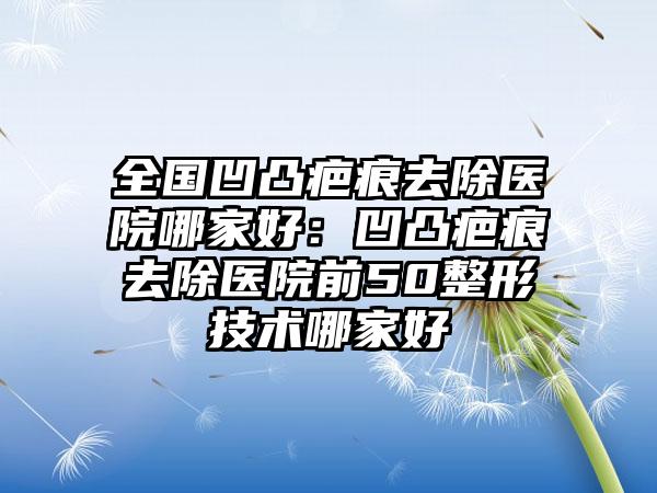 全国凹凸疤痕去除医院哪家好：凹凸疤痕去除医院前50整形技术哪家好