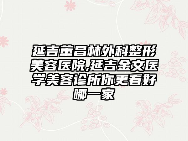 延吉董昌林外科整形美容医院,延吉金文医学美容诊所你更看好哪一家