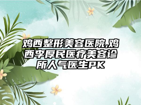 鸡西整形美容医院,鸡西李厚民医疗美容诊所人气医生PK