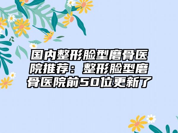 国内整形脸型磨骨医院推荐：整形脸型磨骨医院前50位更新了