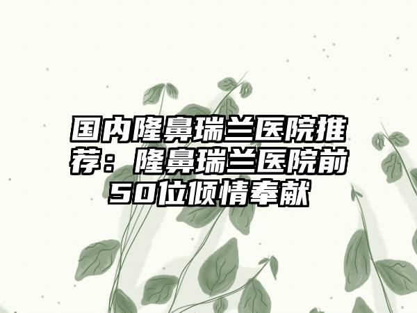 国内隆鼻瑞兰医院推荐：隆鼻瑞兰医院前50位倾情奉献