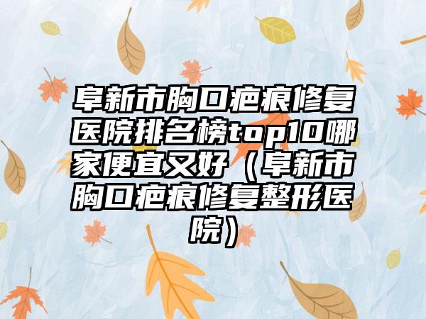 阜新市胸口疤痕修复医院排名榜top10哪家便宜又好（阜新市胸口疤痕修复整形医院）