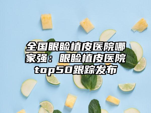 全国眼睑植皮医院哪家强：眼睑植皮医院top50跟踪发布