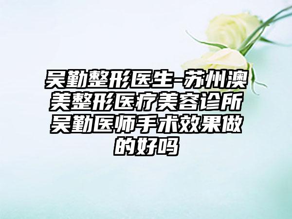 吴勤整形医生-苏州澳美整形医疗美容诊所吴勤医师手术效果做的好吗