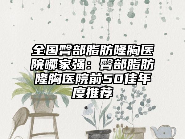 全国臀部脂肪隆胸医院哪家强：臀部脂肪隆胸医院前50佳年度推荐