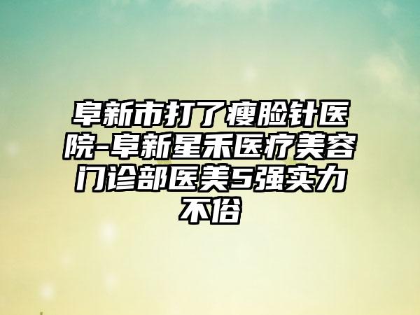 阜新市打了瘦脸针医院-阜新星禾医疗美容门诊部医美5强实力不俗