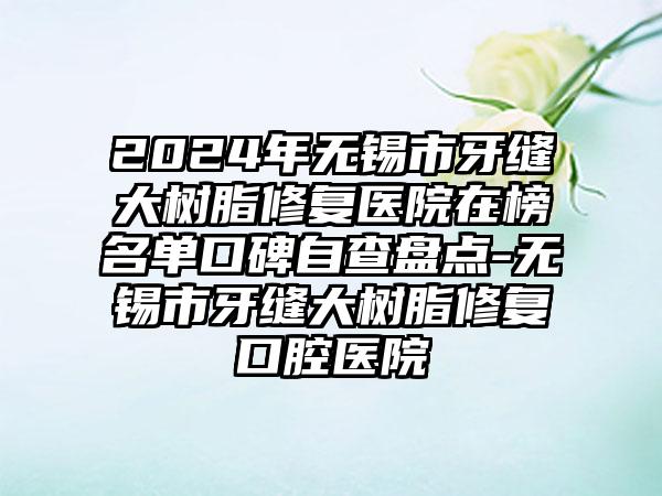 2024年无锡市牙缝大树脂修复医院在榜名单口碑自查盘点-无锡市牙缝大树脂修复口腔医院