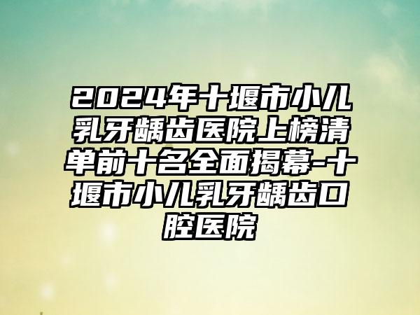 2024年十堰市小儿乳牙龋齿医院上榜清单前十名全面揭幕-十堰市小儿乳牙龋齿口腔医院