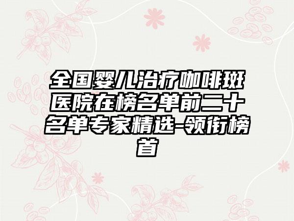 全国婴儿治疗咖啡斑医院在榜名单前二十名单专家精选-领衔榜首