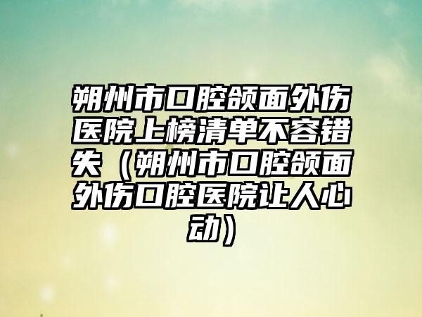 朔州市口腔颌面外伤医院上榜清单不容错失（朔州市口腔颌面外伤口腔医院让人心动）