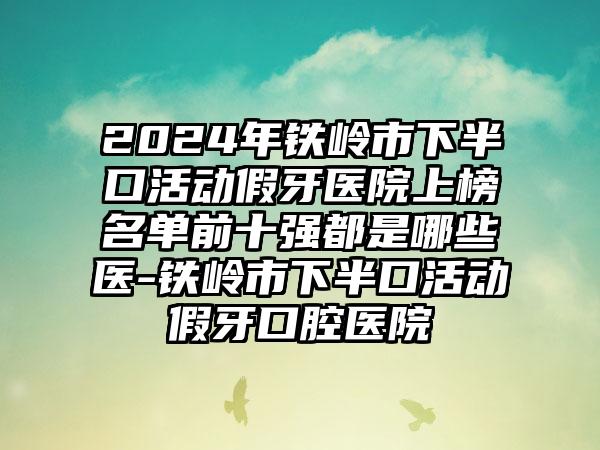 2024年铁岭市下半口活动假牙医院上榜名单前十强都是哪些医-铁岭市下半口活动假牙口腔医院