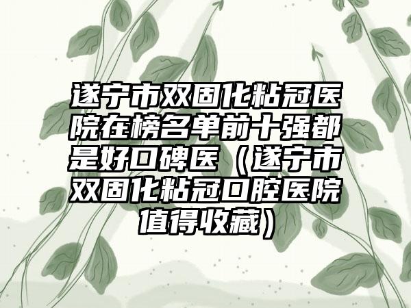 遂宁市双固化粘冠医院在榜名单前十强都是好口碑医（遂宁市双固化粘冠口腔医院值得收藏）