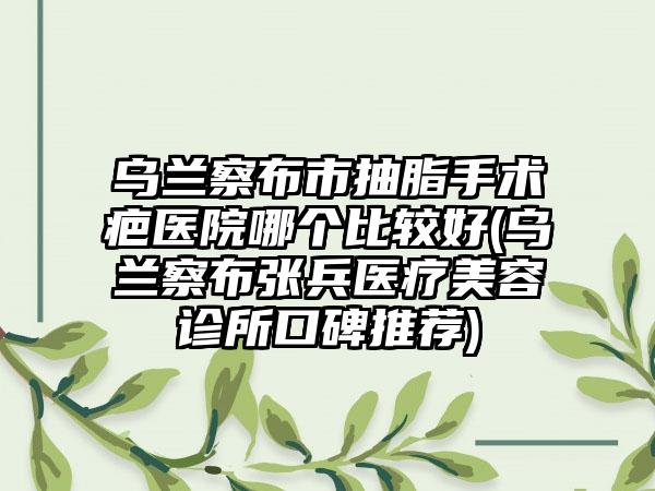 乌兰察布市抽脂手术疤医院哪个比较好(乌兰察布张兵医疗美容诊所口碑推荐)