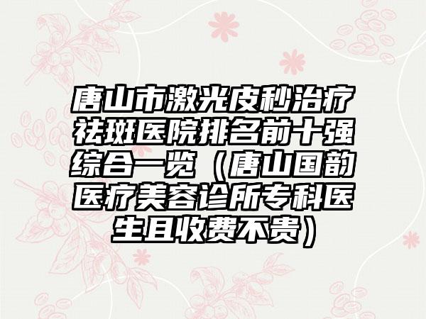 唐山市激光皮秒治疗祛斑医院排名前十强综合一览（唐山国韵医疗美容诊所专科医生且收费不贵）