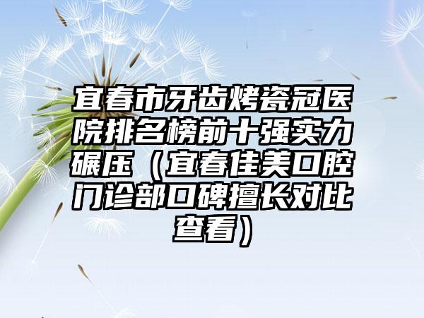 宜春市牙齿烤瓷冠医院排名榜前十强实力碾压（宜春佳美口腔门诊部口碑擅长对比查看）