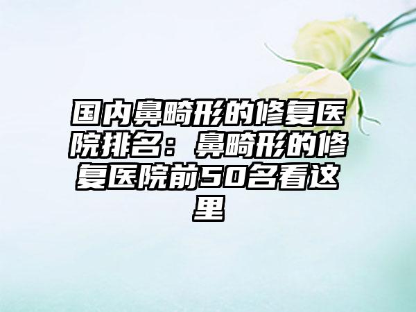 国内鼻畸形的修复医院排名：鼻畸形的修复医院前50名看这里