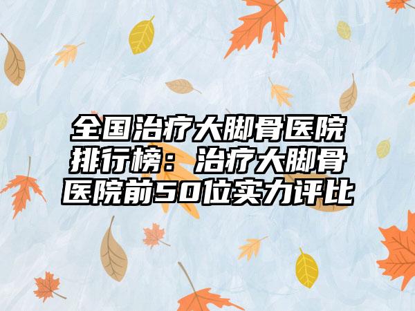 全国治疗大脚骨医院排行榜：治疗大脚骨医院前50位实力评比