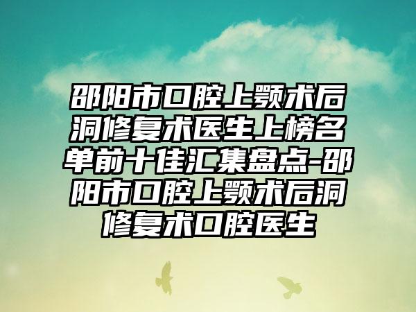 邵阳市口腔上颚术后洞修复术医生上榜名单前十佳汇集盘点-邵阳市口腔上颚术后洞修复术口腔医生