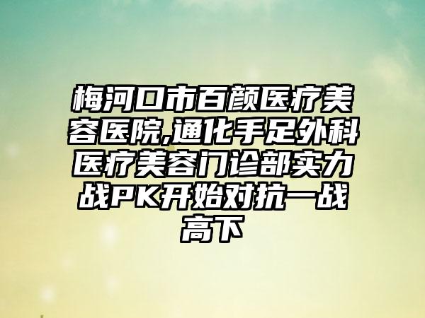 梅河口市百颜医疗美容医院,通化手足外科医疗美容门诊部实力战PK开始对抗一战高下