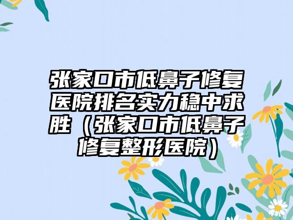 张家口市低鼻子修复医院排名实力稳中求胜（张家口市低鼻子修复整形医院）