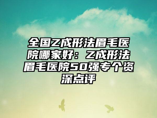 全国Z成形法眉毛医院哪家好：Z成形法眉毛医院50强专个资深点评