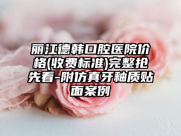 丽江德韩口腔医院价格(收费标准)完整抢先看-附仿真牙釉质贴面案例