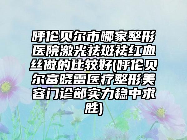 呼伦贝尔市哪家整形医院激光祛斑祛红血丝做的比较好(呼伦贝尔富晓雷医疗整形美容门诊部实力稳中求胜)