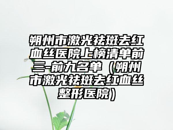 朔州市激光祛斑去红血丝医院上榜清单前三-前九名单（朔州市激光祛斑去红血丝整形医院）