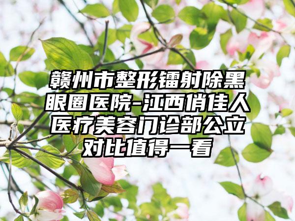 赣州市整形镭射除黑眼圈医院-江西俏佳人医疗美容门诊部公立对比值得一看