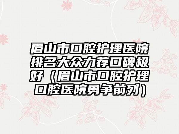 眉山市口腔护理医院排名大众力荐口碑极好（眉山市口腔护理口腔医院勇争前列）