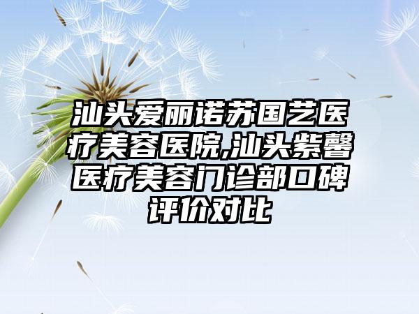 汕头爱丽诺苏国艺医疗美容医院,汕头紫馨医疗美容门诊部口碑评价对比