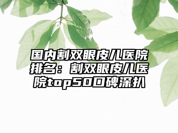 国内割双眼皮儿医院排名：割双眼皮儿医院top50口碑深扒