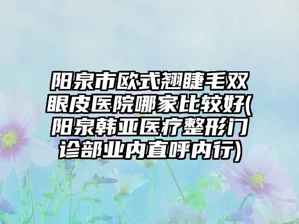 阳泉市欧式翘睫毛双眼皮医院哪家比较好(阳泉韩亚医疗整形门诊部业内直呼内行)